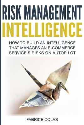 Risk Management Intelligence: How to build an intelligence that manages an e-commerce service's risk on auto-pilot by Colas, Fabrice