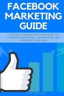 Facebook Marketing Guide: The Distilled Step-By-Step Guide to Facebook Marketing, Advertising and Community Building by Abston, Jeff