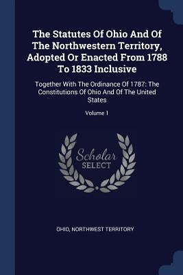 The Statutes Of Ohio And Of The Northwestern Territory, Adopted Or Enacted From 1788 To 1833 Inclusive: Together With The Ordinance Of 1787: The Const by Ohio