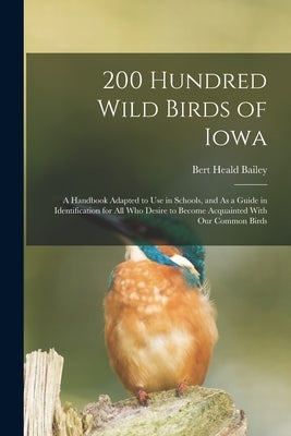 200 Hundred Wild Birds of Iowa: A Handbook Adapted to Use in Schools, and As a Guide in Identification for All Who Desire to Become Acquainted With Ou by Bailey, Bert Heald