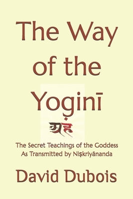 The Way of the Yoginī: The Secret teachings of the Goddess As transmitted by Niṣkriyānanda by DuBois, David