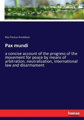 Pax mundi: a concise account of the progress of the movement for peace by means of arbitration, neutralization, international law and disarmament by Arnoldson, Klas Pontus