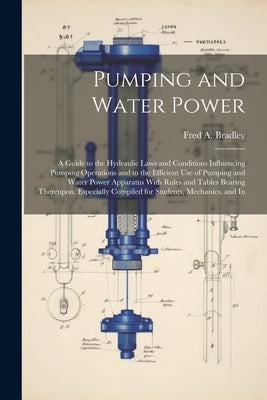 Pumping and Water Power: A Guide to the Hydraulic Laws and Conditions Influencing Pumping Operations and to the Efficient Use of Pumping and Wa by Bradley, Fred A.
