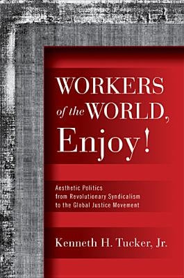 Workers of the World, Enjoy!: Aesthetic Politics from Revolutionary Syndicalism to the Global Justice Movement by Tucker, Kenneth H.