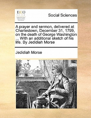 A Prayer and Sermon, Delivered at Charlestown, December 31, 1799, on the Death of George Washington ... with an Additional Sketch of His Life. by Jedi by Morse, Jedidiah
