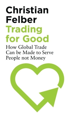 Trading for Good: How Global Trade Can Be Made to Serve People Not Money by Felber, Christian