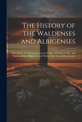 The History of the Waldenses and Albigenses: Who Begun the Reformation in the Vallies of Peidmont (Sic), and Various Other Places, Several Hudred (Sic by Anonymous
