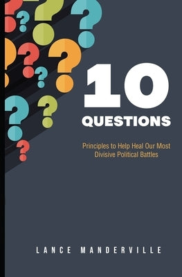 10 Questions: Principles to Help Heal Our Most Divisive Political Battles by Manderville, Lance