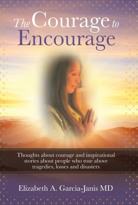 The Courage to Encourage: Thoughts About Courage and Inspirational Stories About People Who Rose Above Tragedies, Losses and Disasters by Garcia-Janis, Elizabeth A.