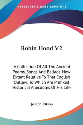 Robin Hood V2: A Collection Of All The Ancient Poems, Songs And Ballads, Now Extant Relative To That English Outlaw; To Which Are Pre by Ritson, Joseph