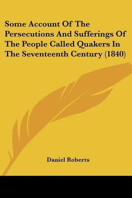 Some Account Of The Persecutions And Sufferings Of The People Called Quakers In The Seventeenth Century (1840) by Roberts, Daniel