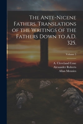 The Ante-Nicene Fathers. Translations of the Writings of the Fathers Down to A.D. 325.; Volume 5 by Roberts, Alexander 1826-1901