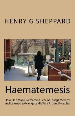 Haematemesis: How One Man Overcame a Fear of Things Medical and Learned to Navigate His Way Around Hospital by Sheppard, Henry G.