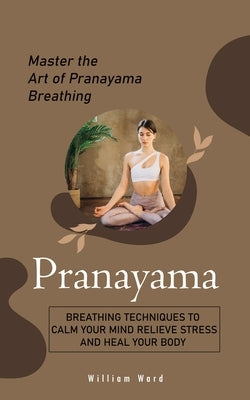 Pranayama: Master the Art of Pranayama Breathing (Breathing Techniques to Calm Your Mind Relieve Stress and Heal Your Body) by Ward, William