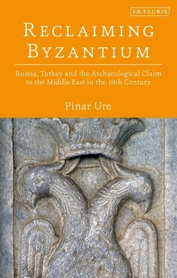 Reclaiming Byzantium: Russia, Turkey and the Archaeological Claim to the Middle East in the 19th Century by Üre, Pinar