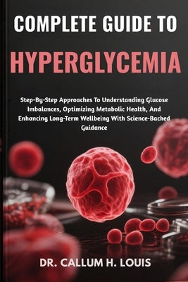 Complete Guide to Hyperglycemia: Step-By-Step Approaches To Understanding Glucose Imbalances, Optimizing Metabolic Health, And Enhancing Long-Term Wel by H. Louis, Callum