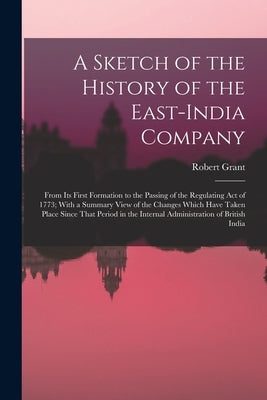 A Sketch of the History of the East-India Company: From Its First Formation to the Passing of the Regulating Act of 1773; With a Summary View of the C by Grant, Robert