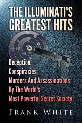 The Illuminati's Greatest Hits: Deception, Conspiracies, Murders And Assassinations By The World's Most Powerful Secret Society by White, Frank