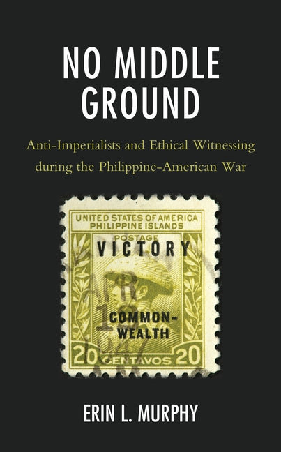 No Middle Ground: Anti-Imperialists and Ethical Witnessing During the Philippine-American War by Murphy, Erin L.