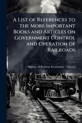 A List of References to the More Important Books and Articles on Government Control and Operation of Railroads by Bureau of Railway Economics (Washington