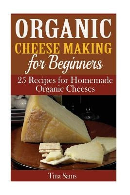 Organic Cheese Making for Beginners: 25 Recipes for Homemade Organic Cheeses by Sams, Tina