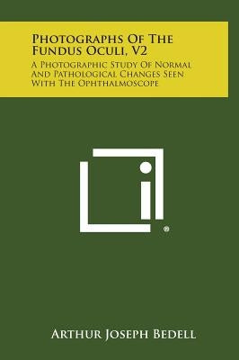 Photographs of the Fundus Oculi, V2: A Photographic Study of Normal and Pathological Changes Seen with the Ophthalmoscope by Bedell, Arthur Joseph