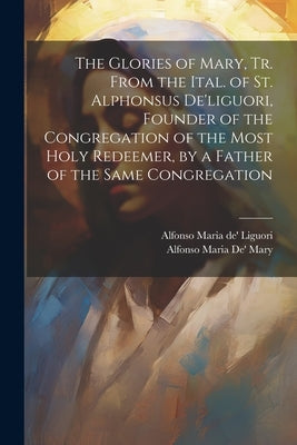 The Glories of Mary, Tr. From the Ital. of St. Alphonsus De'liguori, Founder of the Congregation of the Most Holy Redeemer, by a Father of the Same Co by Liguori, Alfonso Maria De'