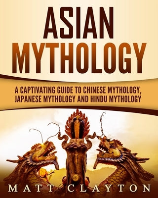 Asian Mythology: A Captivating Guide to Chinese Mythology, Japanese Mythology and Hindu Mythology by Clayton, Matt