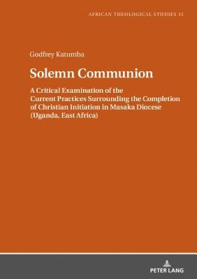 Solemn Communion: A Critical Examination of the Current Practices Surrounding the Completion of Christian Initiation in Masaka Diocese ( by Katumba, Godfrey