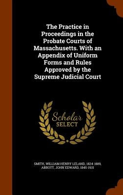 The Practice in Proceedings in the Probate Courts of Massachusetts. With an Appendix of Uniform Forms and Rules Approved by the Supreme Judicial Court by Smith, William Henry Leland