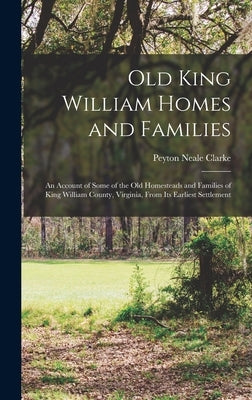 Old King William Homes and Families; an Account of Some of the old Homesteads and Families of King William County, Virginia, From its Earliest Settlem by Clarke, Peyton Neale
