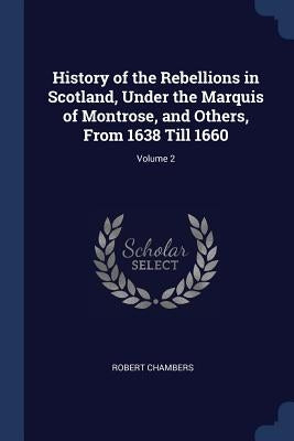 History of the Rebellions in Scotland, Under the Marquis of Montrose, and Others, From 1638 Till 1660; Volume 2 by Chambers, Robert