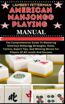American Mahjongg Playing Manual: The Comprehensive Guide To Mastering American Mahjongg Strategies, Rules, Tactics, Expert Tips, And Winning Moves Fo by Fetterman, Lambert