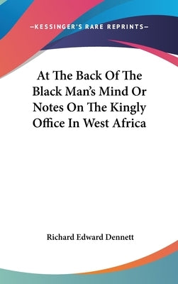 At The Back Of The Black Man's Mind Or Notes On The Kingly Office In West Africa by Dennett, Richard Edward
