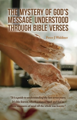 The Mystery of God's Message Understood Through Bible Verses: It's a guide to understanding the last seven years; It's like leaven, which a woman took by Waldner, Peter J.