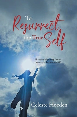 To Resurrect the True Self: The Spiritual Journey Inward to Awaken the Dormant Inner Self by Hoeden, Celeste
