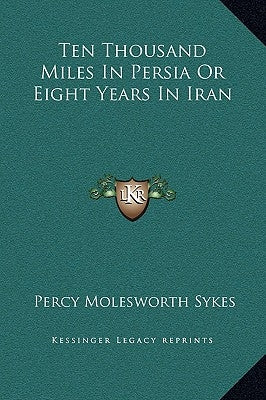 Ten Thousand Miles In Persia Or Eight Years In Iran by Sykes, Percy Molesworth