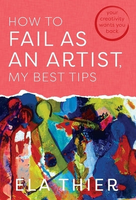 How to Fail as an Artist, My Best Tips: Your Creativity Wants You Back by Thier, Ela