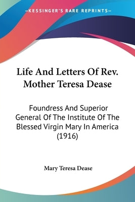 Life And Letters Of Rev. Mother Teresa Dease: Foundress And Superior General Of The Institute Of The Blessed Virgin Mary In America (1916) by Dease, Mary Teresa