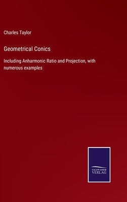 Geometrical Conics: Including Anharmonic Ratio and Projection, with numerous examples by Taylor, Charles