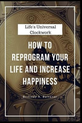 Life's Universal Clockwork: How to Reprogram Your Life and Increase Happiness Even Though Life Isn't Fair or Easy by Baltazar, Brittnay a.