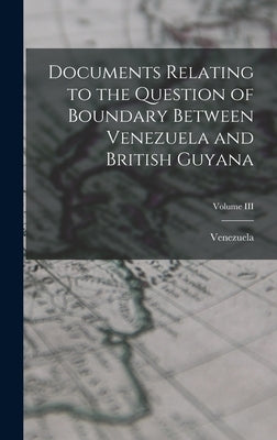 Documents Relating to the Question of Boundary Between Venezuela and British Guyana; Volume III by Venezuela