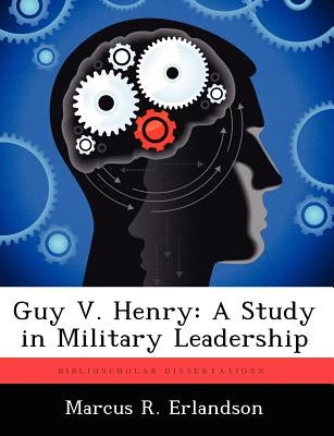 Guy V. Henry: A Study in Military Leadership by Erlandson, Marcus R.