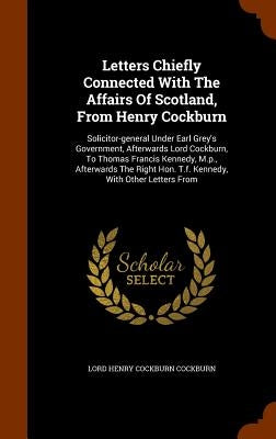 Letters Chiefly Connected With The Affairs Of Scotland, From Henry Cockburn: Solicitor-general Under Earl Grey's Government, Afterwards Lord Cockburn, by Lord Henry Cockburn Cockburn