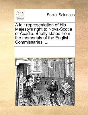 A Fair Representation of His Majesty's Right to Nova-Scotia or Acadie. Briefly Stated from the Memorials of the English Commissaries; ... by Multiple Contributors