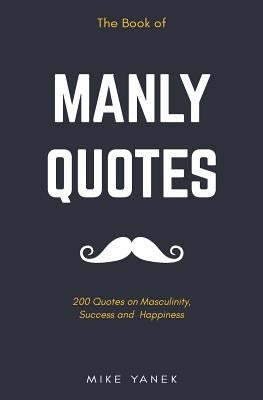 The Book of Manly Quotes: 200 Quotes on Masculinity, Success and Happiness by Yanek, Mike