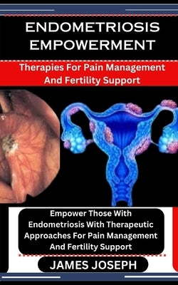 Endometriosis Empowerment: Therapies For Pain Management And Fertility Support: Empower Those With Endometriosis With Therapeutic Approaches For by Joseph, James
