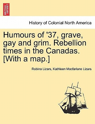 Humours of '37, Grave, Gay and Grim. Rebellion Times in the Canadas. [With a Map.] by Lizars, Robina