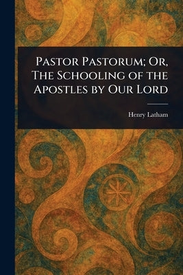 Pastor Pastorum; Or, The Schooling of the Apostles by Our Lord by Latham, Henry