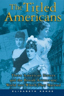 The Titled Americans: Three American Sisters and the British Aristocratic World Into Which They Married by Kehoe, Elisabeth